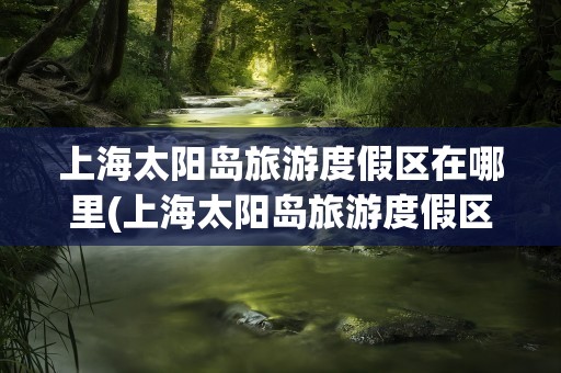 上海太阳岛旅游度假区在哪里(上海太阳岛旅游度假区)