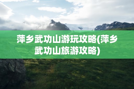 萍乡武功山游玩攻略(萍乡武功山旅游攻略)