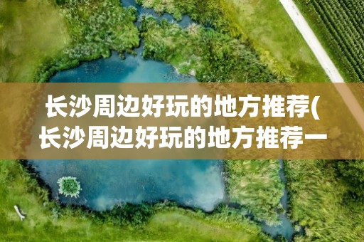 长沙周边好玩的地方推荐(长沙周边好玩的地方推荐一下)