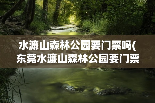 水濂山森林公园要门票吗(东莞水濂山森林公园要门票吗)