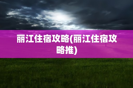 丽江住宿攻略(丽江住宿攻略推)