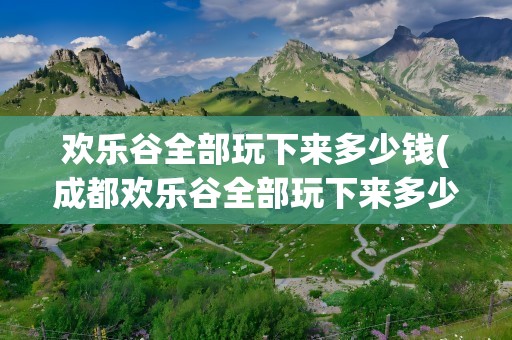 欢乐谷全部玩下来多少钱(成都欢乐谷全部玩下来多少钱)