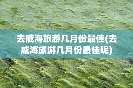 去威海旅游几月份最佳(去威海旅游几月份最佳呢)