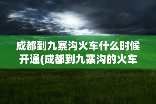 成都到九寨沟火车什么时候开通(成都到九寨沟的火车开通了吗)