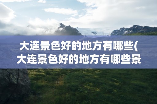 大连景色好的地方有哪些(大连景色好的地方有哪些景点)