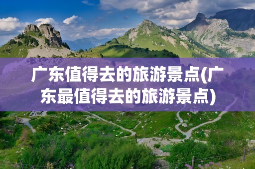 广东值得去的旅游景点(广东最值得去的旅游景点)