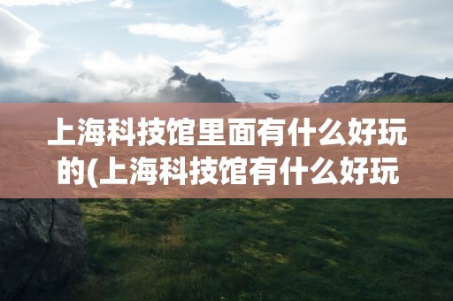 上海科技馆里面有什么好玩的(上海科技馆有什么好玩的)