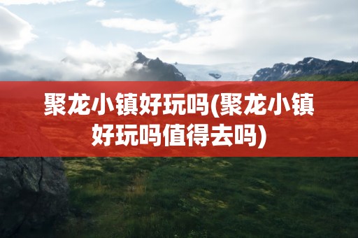 聚龙小镇好玩吗(聚龙小镇好玩吗值得去吗)