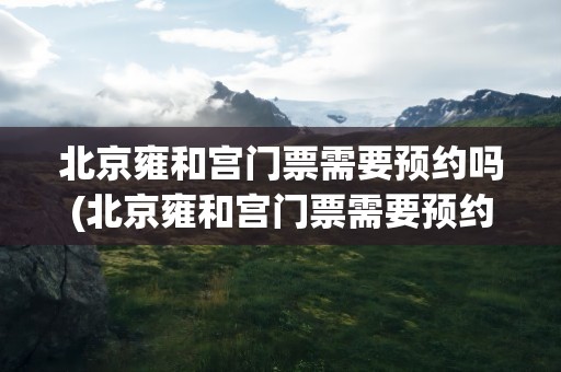 北京雍和宫门票需要预约吗(北京雍和宫门票需要预约吗现在)