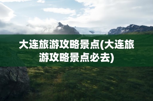 大连旅游攻略景点(大连旅游攻略景点必去)