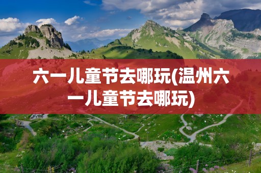 六一儿童节去哪玩(温州六一儿童节去哪玩)