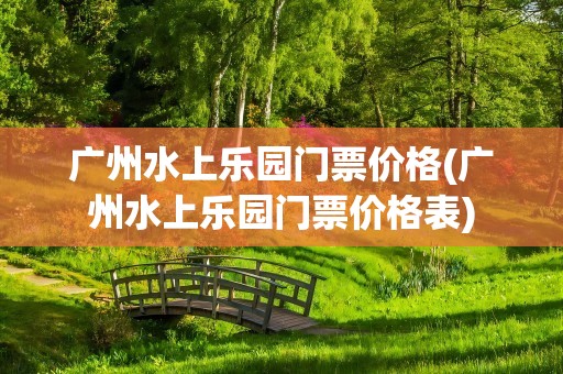 广州水上乐园门票价格(广州水上乐园门票价格表)