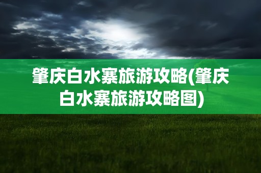 肇庆白水寨旅游攻略(肇庆白水寨旅游攻略图)