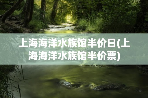 上海海洋水族馆半价日(上海海洋水族馆半价票)