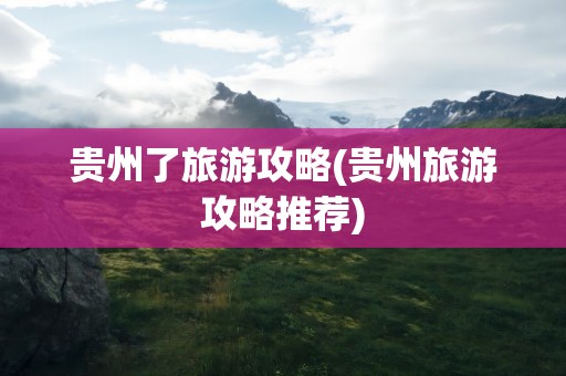 贵州了旅游攻略(贵州旅游攻略推荐)