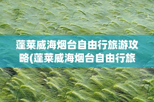 蓬莱威海烟台自由行旅游攻略(蓬莱威海烟台自由行旅游攻略一周)