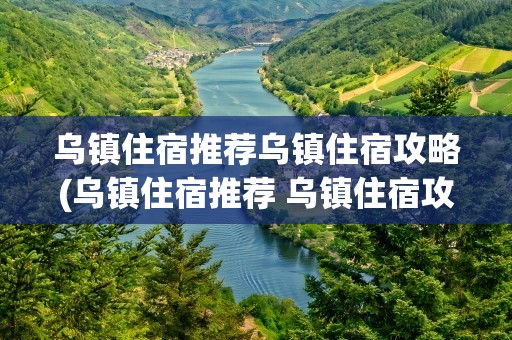 乌镇住宿推荐乌镇住宿攻略(乌镇住宿推荐 乌镇住宿攻略)