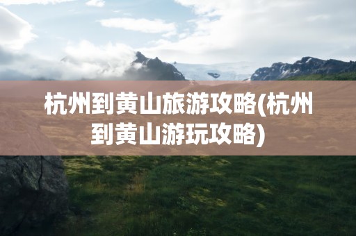 杭州到黄山旅游攻略(杭州到黄山游玩攻略)