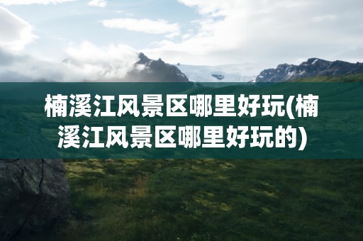 楠溪江风景区哪里好玩(楠溪江风景区哪里好玩的)