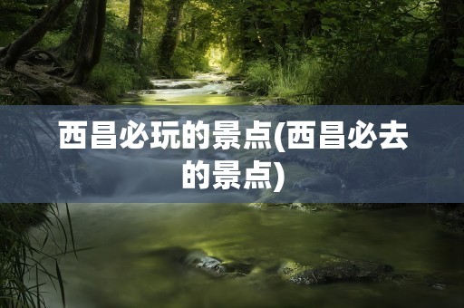 西昌必玩的景点(西昌必去的景点)