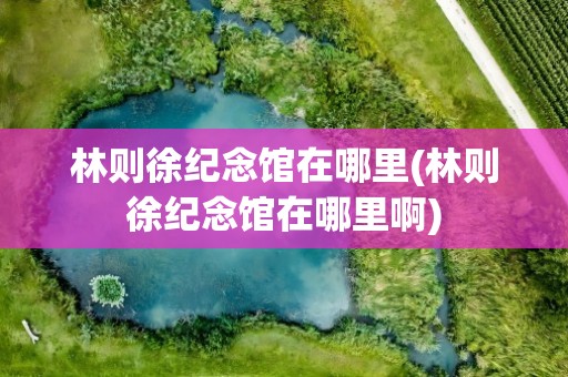林则徐纪念馆在哪里(林则徐纪念馆在哪里啊)