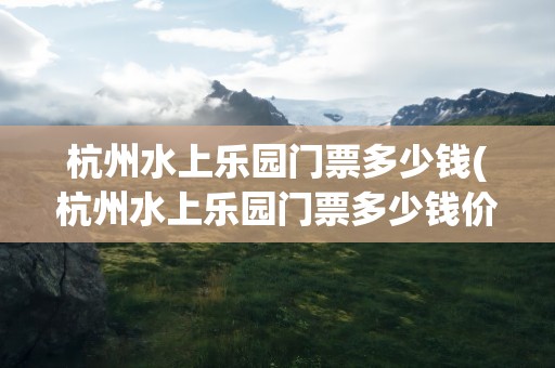 杭州水上乐园门票多少钱(杭州水上乐园门票多少钱价)