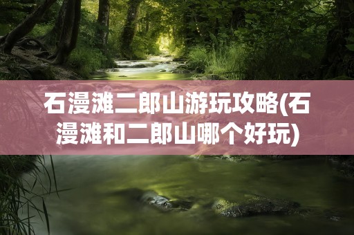 石漫滩二郎山游玩攻略(石漫滩和二郎山哪个好玩)