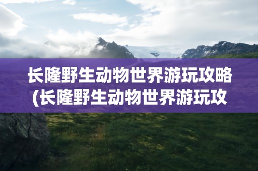 长隆野生动物世界游玩攻略(长隆野生动物世界游玩攻略路线)