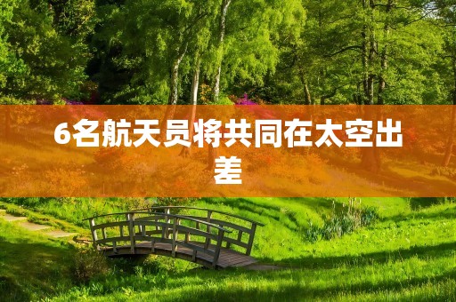 6名航天员将共同在太空出差