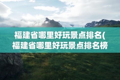 福建省哪里好玩景点排名(福建省哪里好玩景点排名榜)