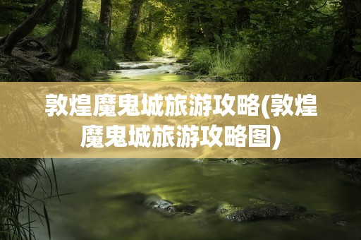 敦煌魔鬼城旅游攻略(敦煌魔鬼城旅游攻略图)