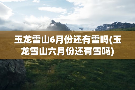 玉龙雪山6月份还有雪吗(玉龙雪山六月份还有雪吗)