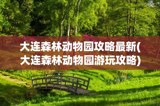 大连森林动物园攻略最新(大连森林动物园游玩攻略)