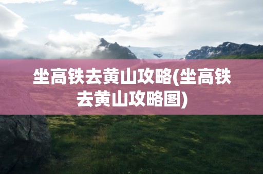 坐高铁去黄山攻略(坐高铁去黄山攻略图)