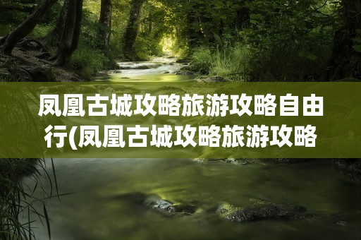凤凰古城攻略旅游攻略自由行(凤凰古城攻略旅游攻略自由行天气)