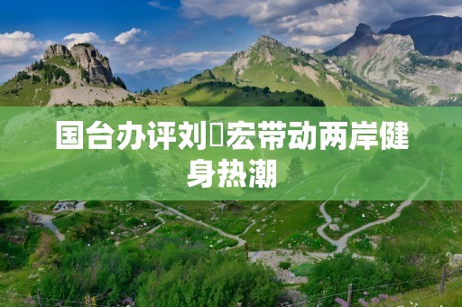 国台办评刘畊宏带动两岸健身热潮