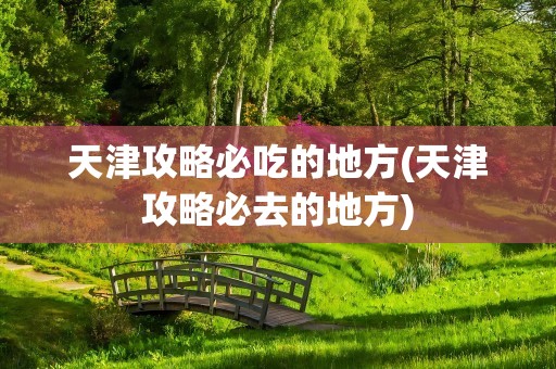 天津攻略必吃的地方(天津攻略必去的地方)