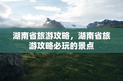 湖南省旅游攻略，湖南省旅游攻略必玩的景点
