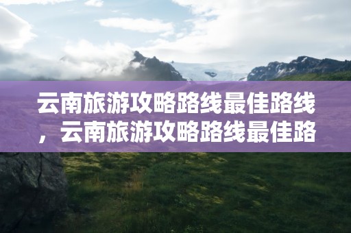 云南旅游攻略路线最佳路线，云南旅游攻略路线最佳路线及费用