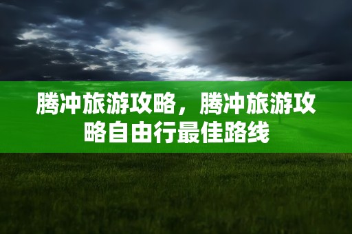 腾冲旅游攻略，腾冲旅游攻略自由行最佳路线