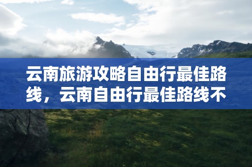 云南旅游攻略自由行最佳路线，云南自由行最佳路线不跟团