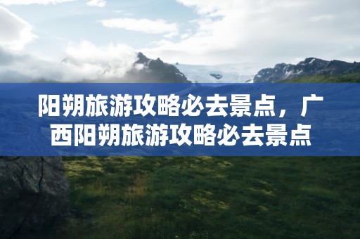 阳朔旅游攻略必去景点，广西阳朔旅游攻略必去景点