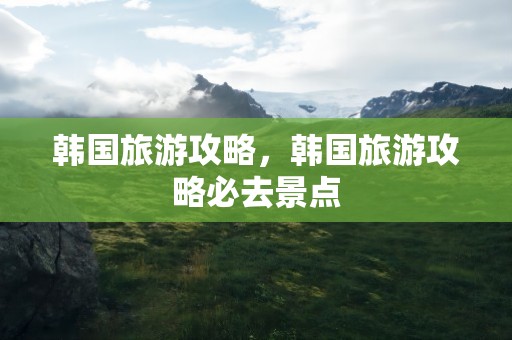 韩国旅游攻略，韩国旅游攻略必去景点