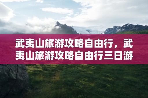 武夷山旅游攻略自由行，武夷山旅游攻略自由行三日游