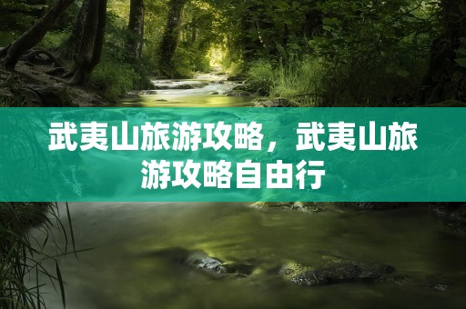武夷山旅游攻略，武夷山旅游攻略自由行