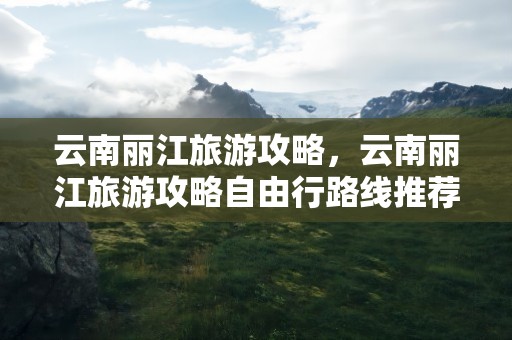 云南丽江旅游攻略，云南丽江旅游攻略自由行路线推荐