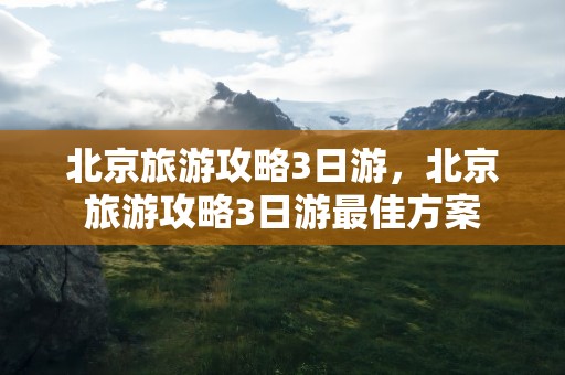 北京旅游攻略3日游，北京旅游攻略3日游最佳方案