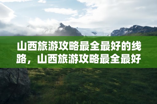 山西旅游攻略最全最好的线路，山西旅游攻略最全最好的线路图