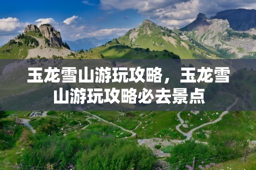 玉龙雪山游玩攻略，玉龙雪山游玩攻略必去景点