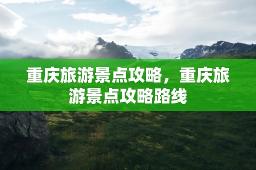 重庆旅游景点攻略，重庆旅游景点攻略路线
